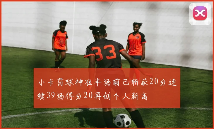 小卡罚球神准半场前已斩获20分连续39场得分20再创个人新高
